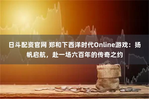 日斗配资官网 郑和下西洋时代Online游戏：扬帆启航，赴一场六百年的传奇之约