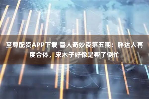 至尊配资APP下载 喜人奇妙夜第五期：胖达人再度合体，宋木子好像是帮了倒忙