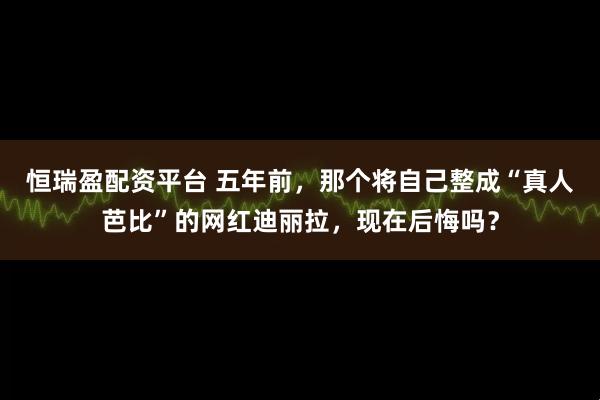 恒瑞盈配资平台 五年前，那个将自己整成“真人芭比”的网红迪丽拉，现在后悔吗？