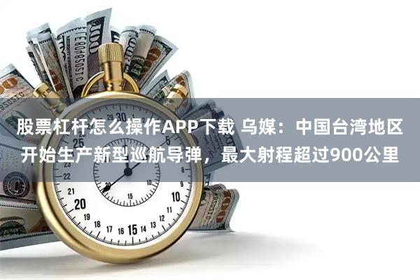 股票杠杆怎么操作APP下载 乌媒：中国台湾地区开始生产新型巡航导弹，最大射程超过900公里