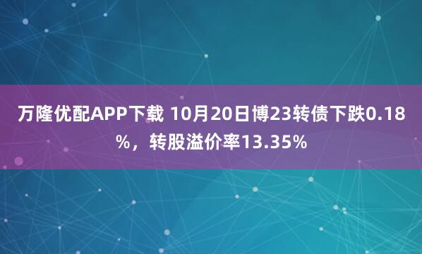 万隆优配APP下载 10月20日博23转债下跌0.18%，转股溢价率13.35%