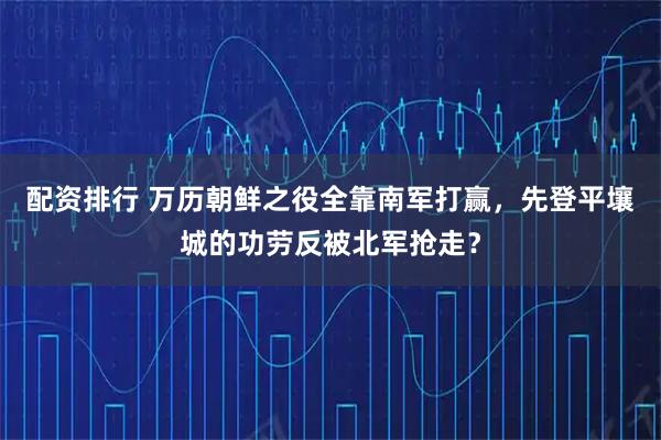 配资排行 万历朝鲜之役全靠南军打赢，先登平壤城的功劳反被北军抢走？