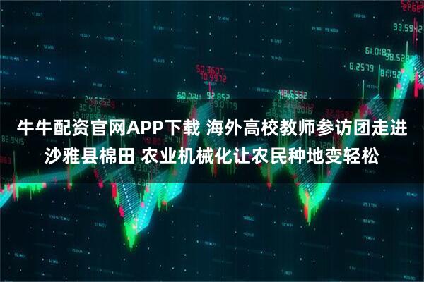 牛牛配资官网APP下载 海外高校教师参访团走进沙雅县棉田 农业机械化让农民种地变轻松