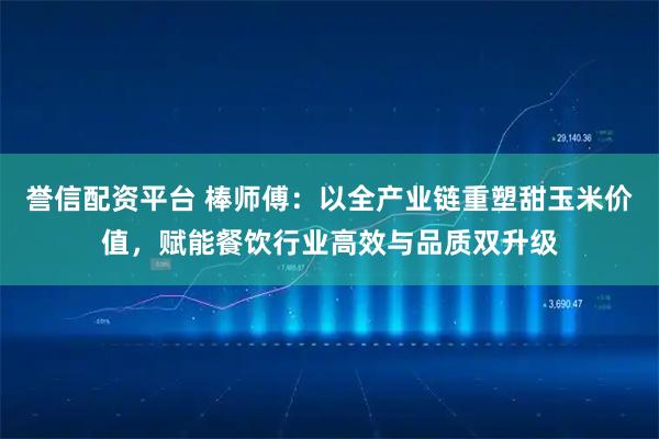 誉信配资平台 棒师傅：以全产业链重塑甜玉米价值，赋能餐饮行业高效与品质双升级