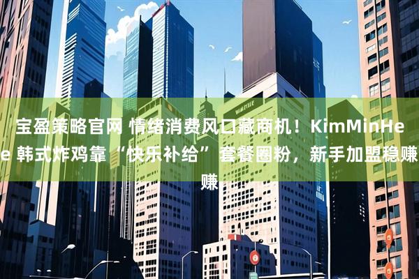 宝盈策略官网 情绪消费风口藏商机！KimMinHee 韩式炸鸡靠 “快乐补给” 套餐圈粉，新手加盟稳赚