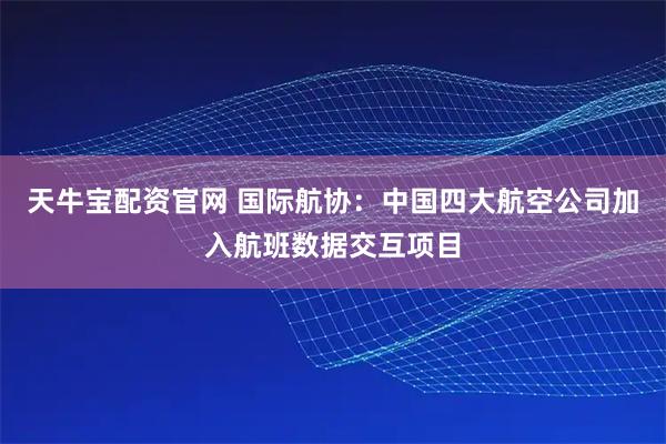 天牛宝配资官网 国际航协：中国四大航空公司加入航班数据交互项目