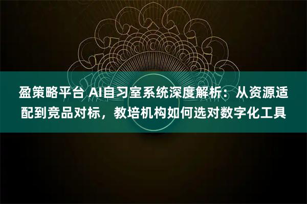 盈策略平台 AI自习室系统深度解析：从资源适配到竞品对标，教培机构如何选对数字化工具