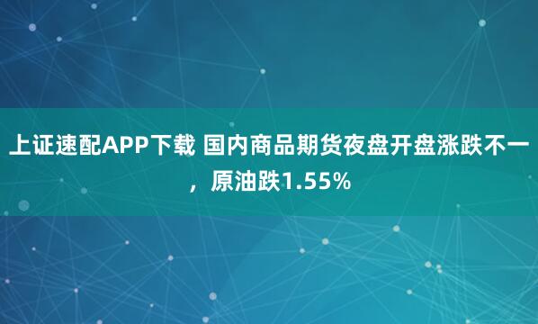 上证速配APP下载 国内商品期货夜盘开盘涨跌不一，原油跌1.55%