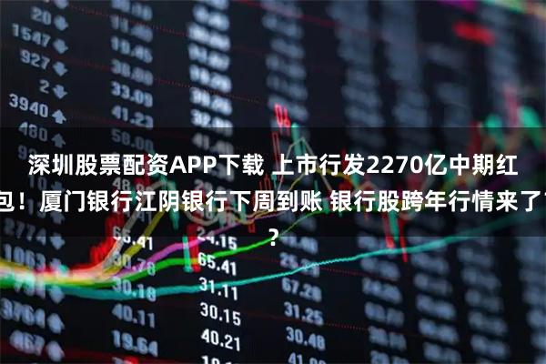深圳股票配资APP下载 上市行发2270亿中期红包！厦门银行江阴银行下周到账 银行股跨年行情来了？