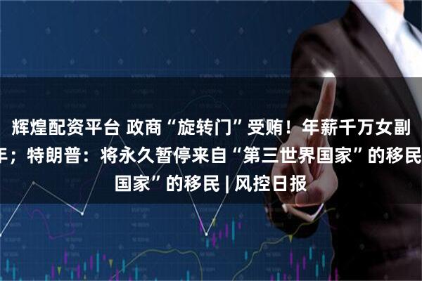 辉煌配资平台 政商“旋转门”受贿！年薪千万女副总被判14年；特朗普：将永久暂停来自“第三世界国家”的移民 | 风控日报