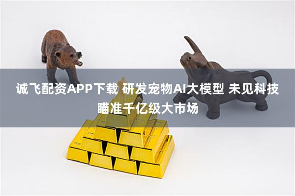 诚飞配资APP下载 研发宠物AI大模型 未见科技瞄准千亿级大市场