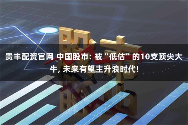 贵丰配资官网 中国股市: 被“低估”的10支顶尖大牛, 未来有望主升浪时代!