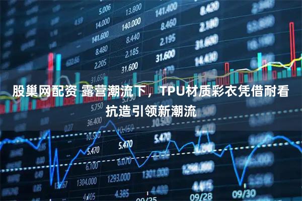 股巢网配资 露营潮流下,TPU材质彩衣凭借耐看抗造引领新潮流