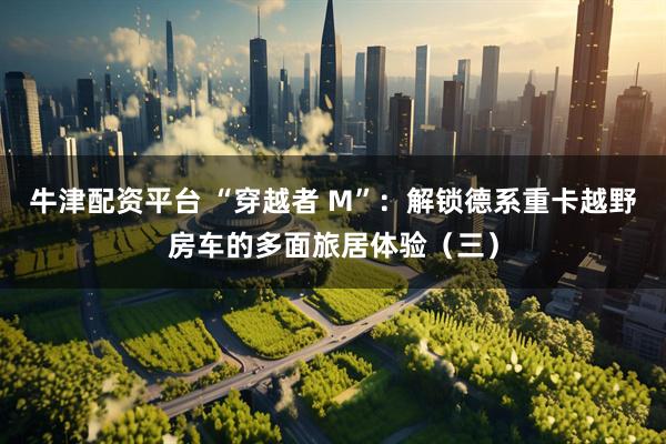 牛津配资平台 “穿越者 M”：解锁德系重卡越野房车的多面旅居体验（三）