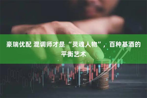 豪瑞优配 混调师才是 “灵魂人物”，百种基酒的平衡艺术