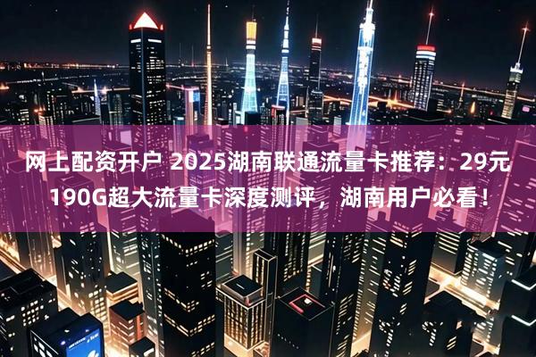 网上配资开户 2025湖南联通流量卡推荐:29元190G超大流量卡深度测评,湖南用户必看!