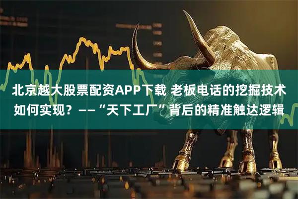北京越大股票配资APP下载 老板电话的挖掘技术如何实现?——“天下工厂”背后的精准触达逻辑