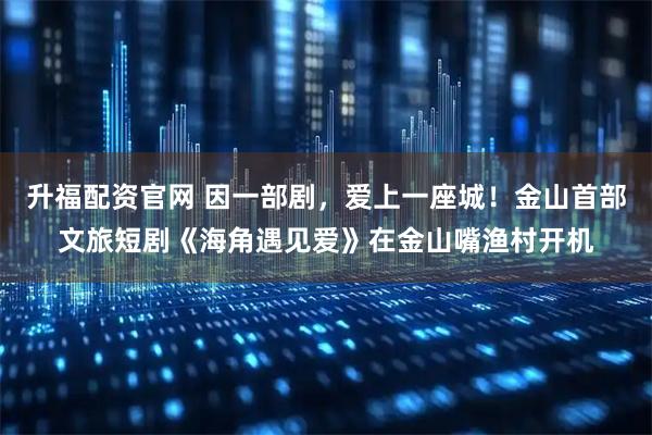 升福配资官网 因一部剧，爱上一座城！金山首部文旅短剧《海角遇见爱》在金山嘴渔村开机