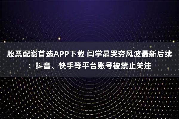 股票配资首选APP下载 闫学晶哭穷风波最新后续：抖音、快手等平台账号被禁止关注