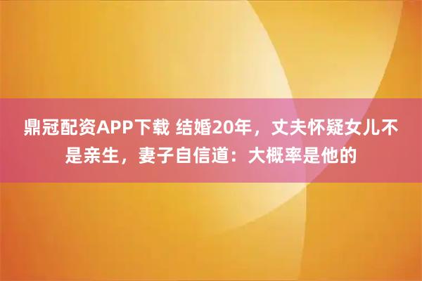鼎冠配资APP下载 结婚20年，丈夫怀疑女儿不是亲生，妻子自信道：大概率是他的