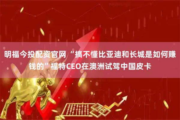 明福今投配资官网 “搞不懂比亚迪和长城是如何赚钱的”福特CEO在澳洲试驾中国皮卡