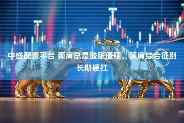 中盛配资平台 颈肩总是酸胀僵硬,颈肩综合征别长期硬扛