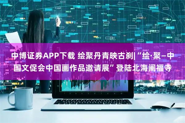 中博证券APP下载 绘聚丹青映古刹|“绘·聚—中国文促会中国画作品邀请展”登陆北海阐福寺