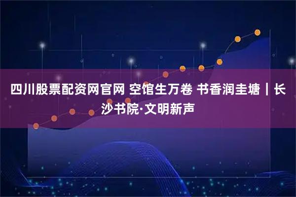 四川股票配资网官网 空馆生万卷 书香润圭塘｜长沙书院·文明新声