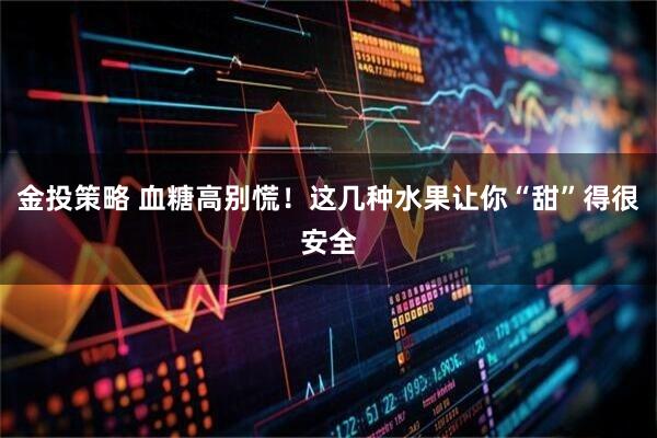 金投策略 血糖高别慌！这几种水果让你“甜”得很安全